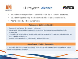 • 55,42 km corresponden a Rehabilitación de la calzada existente.
• 55,42 km Operación y mantenimiento de la calzada existente.
• Atención de 12 sitios vulnerables
El Proyecto: Alcance
Actividades de Rehabilitación
- Reposición de la capa de rodadura existente.
- Reparación o Reposición de elementos rotos del sistema de drenaje longitudinal o
transversal.
- Suministro e instalación de señalización horizontal, señalización vertical, delineadores de
ruta y defensas metálicas.
- Construcción de obras de protección y drenaje menores.
Atención de 12 sitios Vulnerables
- Construccion de obras de contención en 12 sitios de la vía existente, para atender zonas
vulnerables por deslizamiento.
 