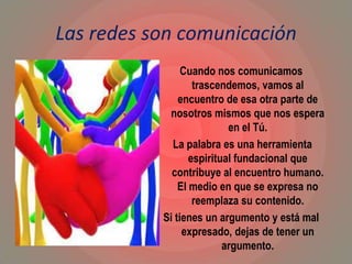Las redes son comunicación
Cuando nos comunicamos
trascendemos, vamos al
encuentro de esa otra parte de
nosotros mismos que nos espera
en el Tú.
La palabra es una herramienta
espiritual fundacional que
contribuye al encuentro humano.
El medio en que se expresa no
reemplaza su contenido.
Si tienes un argumento y está mal
expresado, dejas de tener un
argumento.
 
