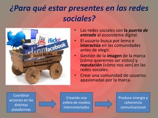 ¿Para qué estar presentes en las redes
sociales?
• Las redes sociales son la puerta de
entrada al ecosistema digital.
• El usuario busca por tema e
interactúa en las comunidades
antes de elegir.
• Gestión de la imagen de la marca
(cómo queremos ser vistos) y
reputación (cómo nos ven) en las
redes sociales.
• Crear una comunidad de usuarios
apasionadas por la marca.
Coordinar
acciones en las
distintas
plataformas
Creando una
esfera de medios
interconectados
Produce sinergia y
coherencia
comunicacional
 