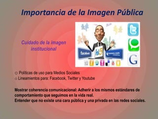 Importancia de la Imagen Pública
o Políticas de uso para Medios Sociales
o Lineamientos para: Facebook, Twitter y Youtube
Mostrar coherencia comunicacional: Adherir a los mismos estándares de
comportamiento que seguimos en la vida real.
Entender que no existe una cara pública y una privada en las redes sociales.
Cuidado de la imagen
institucional
 