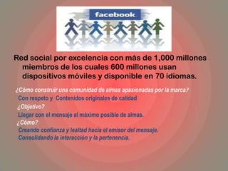 Red social por excelencia con más de 1,000 millones
miembros de los cuales 600 millones usan
dispositivos móviles y disponible en 70 idiomas.
¿Cómo construir una comunidad de almas apasionadas por la marca?
Con respeto y Contenidos originales de calidad
¿Objetivo?
Llegar con el mensaje al máximo posible de almas.
¿Cómo?
Creando confianza y lealtad hacia el emisor del mensaje.
Consolidando la interacción y la pertenencia.
 