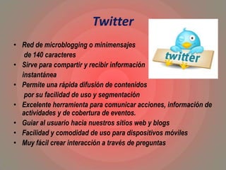 Twitter
• Red de microblogging o minimensajes
de 140 caracteres
• Sirve para compartir y recibir información
instantánea
• Permite una rápida difusión de contenidos
por su facilidad de uso y segmentación
• Excelente herramienta para comunicar acciones, información de
actividades y de cobertura de eventos.
• Guiar al usuario hacia nuestros sitios web y blogs
• Facilidad y comodidad de uso para dispositivos móviles
• Muy fácil crear interacción a través de preguntas
 
