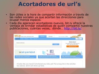 Acortadores de url’s
• Son útiles a la hora de compartir información a través de
las redes sociales ya que acortan las direcciones para
ocupar menos espacio.
• Cada día aparecen acortadores nuevos, bit.ly ofrece la
ventaja de brindar estadísticas de quién compartió nuestras
publicaciones, cuántas veces, dónde… http://bit.ly/
 