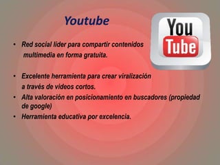 Youtube
• Red social líder para compartir contenidos
multimedia en forma gratuita.
• Excelente herramienta para crear viralización
a través de videos cortos.
• Alta valoración en posicionamiento en buscadores (propiedad
de google)
• Herramienta educativa por excelencia.
 