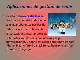Aplicaciones de gestión de redes
• HOOTSUITE (www.hootsuite.com)
Sirve para administrar desde un
solo lugar diferentes perfiles de
redes sociales. Permite escribir
actualizaciones, insertar enlaces,
subir fotos, monitorear comentarios y seguir
conversaciones. Dispone de aplicaciones móviles para
iPhone, iPad, Android y BlackBerry. Tiene una versión
gratuita y una paga.
 