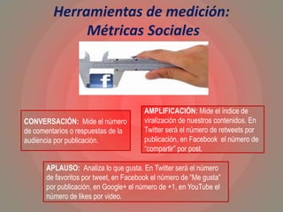 Herramientas de medición:
Métricas Sociales
CONVERSACIÓN: Mide el número
de comentarios o respuestas de la
audiencia por publicación.
AMPLIFICACIÓN: Mide el índice de
viralización de nuestros contenidos. En
Twitter será el número de retweets por
publicación, en Facebook el número de
“compartir” por post.
APLAUSO: Analiza lo que gusta. En Twitter será el número
de favoritos por tweet, en Facebook el número de “Me gusta”
por publicación, en Google+ el número de +1, en YouTube el
número de likes por video.
 