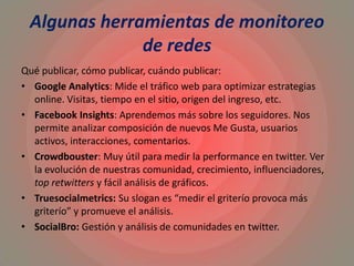 Algunas herramientas de monitoreo
de redes
Qué publicar, cómo publicar, cuándo publicar:
• Google Analytics: Mide el tráfico web para optimizar estrategias
online. Visitas, tiempo en el sitio, origen del ingreso, etc.
• Facebook Insights: Aprendemos más sobre los seguidores. Nos
permite analizar composición de nuevos Me Gusta, usuarios
activos, interacciones, comentarios.
• Crowdbouster: Muy útil para medir la performance en twitter. Ver
la evolución de nuestras comunidad, crecimiento, influenciadores,
top retwitters y fácil análisis de gráficos.
• Truesocialmetrics: Su slogan es “medir el griterío provoca más
griterío” y promueve el análisis.
• SocialBro: Gestión y análisis de comunidades en twitter.
 