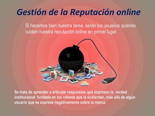 Gestión de la Reputación online
Se trata de aprender a articular respuestas que expresen la verdad
institucional fundada en los valores que la sustentan, más allá de algún
usuario que se exprese negativamente sobre la marca.
Si hacemos bien nuestra tarea, serán los usuarios quienes
cuiden nuestra reputación online en primer lugar.
 