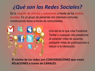 ¿Qué son las Redes Sociales?
Una red es la que crea Facebook,
Twitter o cualquier otra plataforma
al conectar miles de usuarios,
compartir miles de publicaciones e
inducir a la interacción.
Es la creación de vínculos y conexiones a través de los medios
sociales. Es un grupo de personas con intereses comunes
construyendo lazos a través de comunidades.
El núcleo de las redes son CONVERSACIONES que crean
RELACIONES a través de CANALES.
 