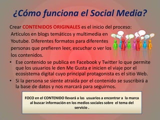 ¿Cómo funciona el Social Media?
Crear CONTENIDOS ORIGINALES es el inicio del proceso:
Artículos en blogs temáticos y multimedia en
Youtube. Diferentes formatos para diferentes
personas que prefieren leer, escuchar o ver los
los contenidos.
• Ese contenido se publica en Facebook y Twitter lo que permite
que los usuarios le den Me Gusta e inicien el viaje por el
ecosistema digital cuyo principal protagonista es el sitio Web.
• Si la persona se siente atraída por el contenido se suscribirá a
la base de datos y nos marcará para seguirnos.
FOCO en el CONTENIDO llevará a las usuarios a encontrar a la marca
al buscar información en los medios sociales sobre el tema del
servicio .
 