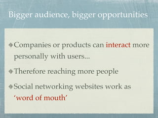 Bigger audience, bigger opportunities


 Companies or products can interact more
 personally with users...

 Therefore reaching more people

 Social networking websites work as
 ‘word of mouth’
 