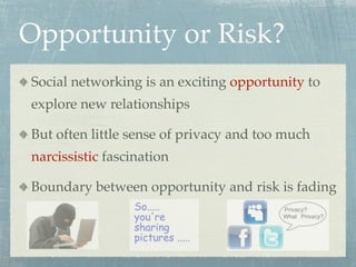 Opportunity or Risk?
Social networking is an exciting opportunity to
explore new relationships

But often little sense of privacy and too much
narcissistic fascination

Boundary between opportunity and risk is fading
 