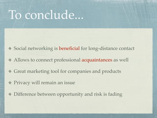 To conclude...

Social networking is beneﬁcial for long-distance contact

Allows to connect professional acquaintances as well

Great marketing tool for companies and products

Privacy will remain an issue

Difference between opportunity and risk is fading
 