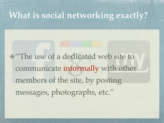 What is social networking exactly?



 ‘’The use of a dedicated web site to
 communicate informally with other
 members of the site, by posting
 messages, photographs, etc.’’
 
