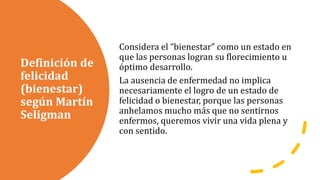 Definición de
felicidad
(bienestar)
según Martín
Seligman
Considera el “bienestar” como un estado en
que las personas logran su florecimiento u
óptimo desarrollo.
La ausencia de enfermedad no implica
necesariamente el logro de un estado de
felicidad o bienestar, porque las personas
anhelamos mucho más que no sentirnos
enfermos, queremos vivir una vida plena y
con sentido.
 