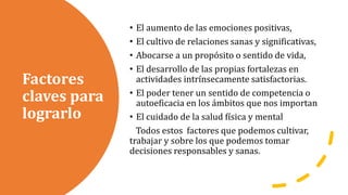 Factores
claves para
lograrlo
• El aumento de las emociones positivas,
• El cultivo de relaciones sanas y significativas,
• Abocarse a un propósito o sentido de vida,
• El desarrollo de las propias fortalezas en
actividades intrínsecamente satisfactorias.
• El poder tener un sentido de competencia o
autoeficacia en los ámbitos que nos importan
• El cuidado de la salud física y mental
Todos estos factores que podemos cultivar,
trabajar y sobre los que podemos tomar
decisiones responsables y sanas.
 