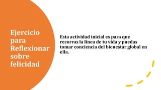 Ejercicio
para
Reflexionar
sobre
felicidad
Esta actividad inicial es para que
recorras la línea de tu vida y puedas
tomar conciencia del bienestar global en
ella.
 