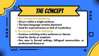 the Concept
The concept of Code Mixing
1.
Occurs within a single sentence
The base language remains dominant
Used for expressiveness or lack of vocabulary
2. The concept of Code Switching
Involves switching entire sentences or clauses
Used for clarity or emphasis
ften seen in formal settings, bilingual communities, or
professional discourse
 