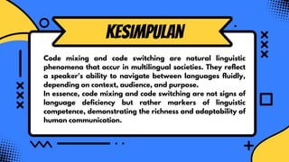 kesimpulan
Code mixing and code switching are natural linguistic
phenomena that occur in multilingual societies. They reflect
a speaker's ability to navigate between languages fluidly,
depending on context, audience, and purpose.
In essence, code mixing and code switching are not signs of
language deficiency but rather markers of linguistic
competence, demonstrating the richness and adaptability of
human communication.
 