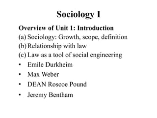 Sociology I
Overview of Unit 1: Introduction
(a) Sociology: Growth, scope, definition
(b)Relationship with law
(c) Law as a tool of social engineering
• Emile Durkheim
• Max Weber
• DEAN Roscoe Pound
• Jeremy Bentham
 