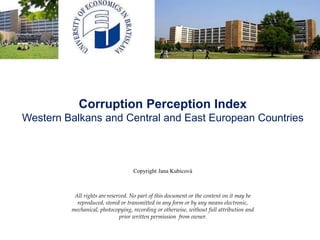 Corruption Perception Index
Western Balkans and Central and East European Countries
Copyright Jana Kubicová
All rights are reserved. No part of this document or the content on it may be
reproduced, stored or transmitted in any form or by any means electronic,
mechanical, photocopying, recording or otherwise, without full attribution and
prior written permission from owner.
 