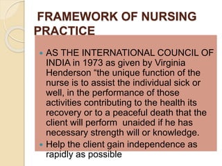 FRAMEWORK OF NURSING
PRACTICE
 AS THE INTERNATIONAL COUNCIL OF
INDIA in 1973 as given by Virginia
Henderson “the unique function of the
nurse is to assist the individual sick or
well, in the performance of those
activities contributing to the health its
recovery or to a peaceful death that the
client will perform unaided if he has
necessary strength will or knowledge.
 Help the client gain independence as
rapidly as possible
 
