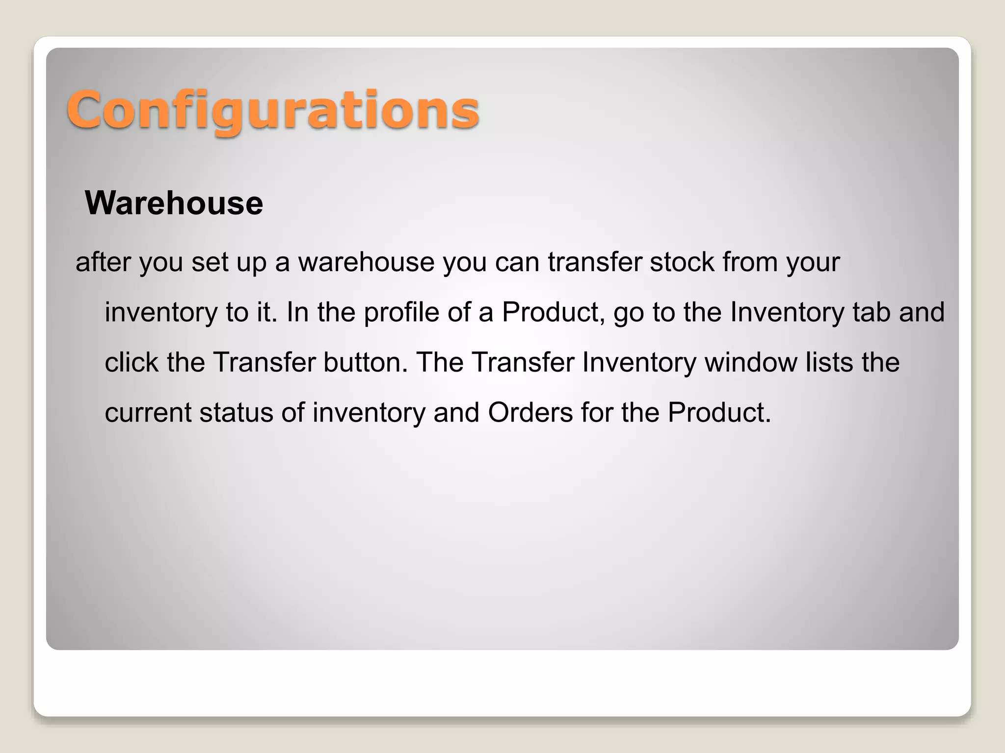 Configurations
Warehouse
after you set up a warehouse you can transfer stock from your
inventory to it. In the profile of a Product, go to the Inventory tab and
click the Transfer button. The Transfer Inventory window lists the
current status of inventory and Orders for the Product.
 