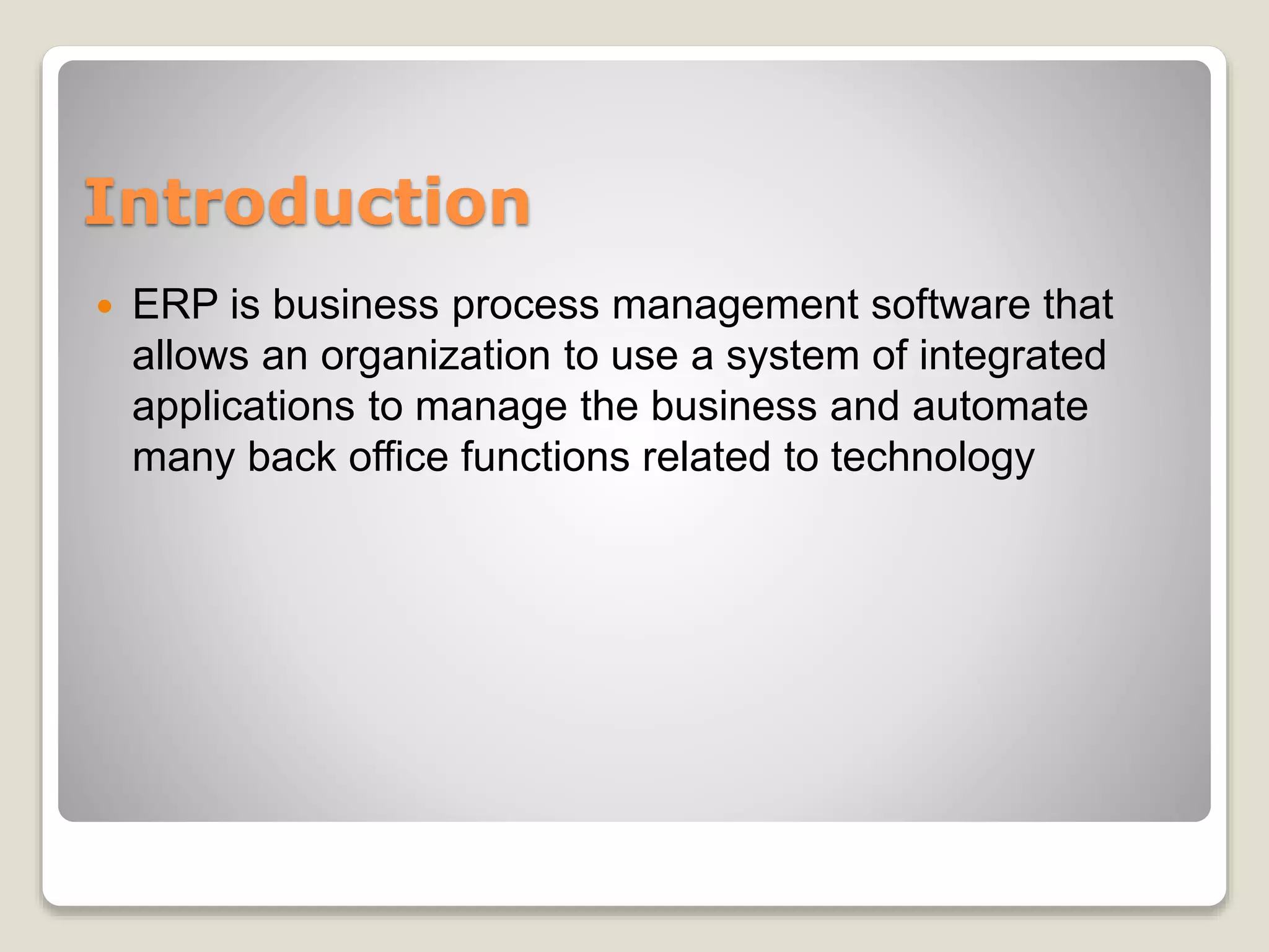 Introduction
 ERP is business process management software that
allows an organization to use a system of integrated
applications to manage the business and automate
many back office functions related to technology
 