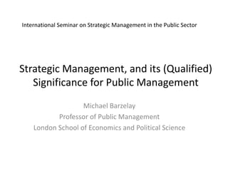 International Seminar on Strategic Management in the Public Sector 
Strategic Management, and its (Qualified) 
Significance for Public Management 
Michael Barzelay 
Professor of Public Management 
London School of Economics and Political Science 
 