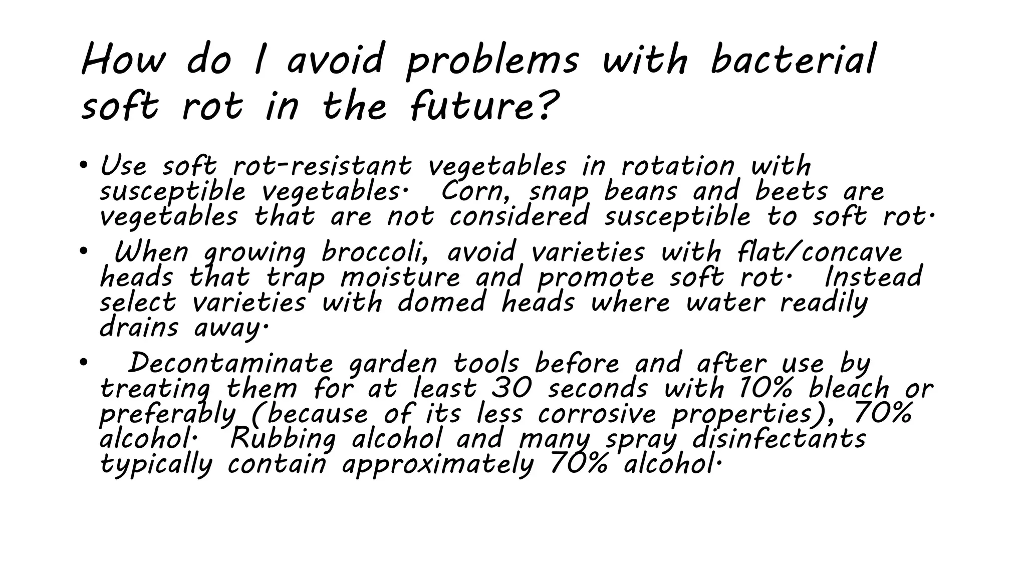 How do I avoid problems with bacterial
soft rot in the future?
• Use soft rot-resistant vegetables in rotation with
susceptible vegetables. Corn, snap beans and beets are
vegetables that are not considered susceptible to soft rot.
• When growing broccoli, avoid varieties with flat/concave
heads that trap moisture and promote soft rot. Instead
select varieties with domed heads where water readily
drains away.
• Decontaminate garden tools before and after use by
treating them for at least 30 seconds with 10% bleach or
preferably (because of its less corrosive properties), 70%
alcohol. Rubbing alcohol and many spray disinfectants
typically contain approximately 70% alcohol.
 