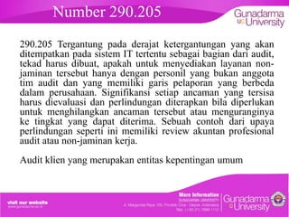 Number 290.205

embahasan

290.205 Tergantung pada derajat ketergantungan yang akan
ditempatkan pada sistem IT tertentu sebagai bagian dari audit,
tekad harus dibuat, apakah untuk menyediakan layanan nonjaminan tersebut hanya dengan personil yang bukan anggota
tim audit dan yang memiliki garis pelaporan yang berbeda
dalam perusahaan. Signifikansi setiap ancaman yang tersisa
harus dievaluasi dan perlindungan diterapkan bila diperlukan
untuk menghilangkan ancaman tersebut atau menguranginya
ke tingkat yang dapat diterima. Sebuah contoh dari upaya
perlindungan seperti ini memiliki review akuntan profesional
audit atau non-jaminan kerja.
Audit klien yang merupakan entitas kepentingan umum

 