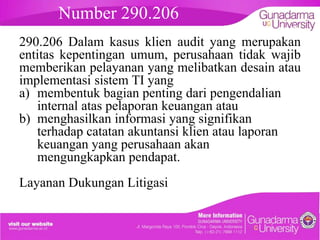 Number 290.206

embahasan

290.206 Dalam kasus klien audit yang merupakan
entitas kepentingan umum, perusahaan tidak wajib
memberikan pelayanan yang melibatkan desain atau
implementasi sistem TI yang
a) membentuk bagian penting dari pengendalian
internal atas pelaporan keuangan atau
b) menghasilkan informasi yang signifikan
terhadap catatan akuntansi klien atau laporan
keuangan yang perusahaan akan
mengungkapkan pendapat.
Layanan Dukungan Litigasi

 