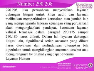 Number 290.208

embahasan
290.208 Jika perusahaan menyediakan layanan
dukungan litigasi untuk klien audit dan layanan
melibatkan memperkirakan kerusakan atau jumlah lain
yang mempengaruhi laporan keuangan yang perusahaan
akan mengungkapkan pendapat, ketentuan layanan
valuasi termasuk dalam paragraf 290.175 sampai
290.180 harus diikuti. Dalam hal layanan dukungan
litigasi lain, signifikansi setiap ancaman yang dibuat
harus dievaluasi dan perlindungan diterapkan bila
diperlukan untuk menghilangkan ancaman tersebut atau
menguranginya ke tingkat yang dapat diterima.
Layanan Hukum

 