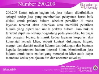 Number 290.209

embahasan
hukum didefinisikan

290.209 Untuk tujuan bagian ini, jasa
sebagai setiap jasa yang memberikan pelayanan harus baik
diakui untuk praktek hukum sebelum peradilan di mana
layanan tersebut akan diberikan atau memiliki pelatihan
hukum yang diperlukan untuk praktek hukum. Jasa hukum
tersebut dapat mencakup, tergantung pada yurisdiksi, berbagai
dan beragam bidang termasuk kedua layanan korporasi dan
komersial kepada klien, seperti kontrak dukungan, litigasi,
merger dan akuisisi nasihat hukum dan dukungan dan bantuan
kepada departemen hukum internal klien. Memberikan jasa
hukum untuk suatu entitas yang merupakan klien audit dapat
membuat kedua peninjauan diri dan ancaman advokasi.

 