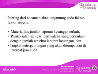Penting dari ancaman akan tergantung pada faktorfaktor seperti:
• Materialitas jumlah laporan keuangan terkait,
• Risiko salah saji dari pernyataan yang berkaitan
dengan jumlah tersebut laporan keuangan, dan
• Tingkat ketergantungan yang akan ditempatkan di
internal jasa audit.

 