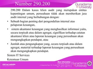 Number 290.200
290.200 Dalam kasus klien audit yang merupakan entitas
kepentingan umum, perusahaan tidak akan memberikan jasa
audit internal yang berhubungan dengan:
• Sebuah bagian penting dari pengendalian internal atas
pelaporan keuangan,
• sistem akuntansi keuangan yang menghasilkan informasi yaitu,
secara terpisah atau dalam agregat, signifikan terhadap catatan
akuntansi klien atau laporan keuangan yang perusahaan akan
mengungkapkan pendapat, atau
• Jumlah atau pengungkapan yang, secara terpisah atau dalam
agregat, material terhadap laporan keuangan yang perusahaan
akan mengungkapkan pendapat.
Sistem IT Services
Ketentuan Umum

 