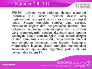 Number 290.201
290.201 Layanan yang berkaitan dengan teknologi
informasi (TI) sistem meliputi desain atau
implementasi perangkat keras atau sistem perangkat
lunak. Sistem mungkin sumber data agregat,
merupakan bagian dari pengendalian internal atas
pelaporan keuangan atau menghasilkan informasi
yang mempengaruhi catatan akuntansi atau laporan
keuangan, atau sistem mungkin tidak terkait dengan
catatan akuntansi klien audit, pengendalian internal
atas pelaporan keuangan atau laporan keuangan.
Memberikan layanan sistem mungkin menciptakan
ancaman peninjauan diri tergantung pada sifat dari
layanan dan sistem TI.

 