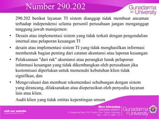 Number 290.202
•
•
•

•

290.202 berikut layanan TI sistem dianggap tidak membuat ancaman
terhadap independensi selama personil perusahaan jangan menganggap
tanggung jawab manajemen:
Desain atau implementasi sistem yang tidak terkait dengan pengendalian
internal atas pelaporan keuangan TI
desain atau implementasi sistem TI yang tidak menghasilkan informasi
membentuk bagian penting dari catatan akuntansi atau laporan keuangan
Pelaksanaan "dari rak" akuntansi atau perangkat lunak pelaporan
informasi keuangan yang tidak dikembangkan oleh perusahaan jika
kustomisasi diperlukan untuk memenuhi kebutuhan klien tidak
signifikan, dan
Mengevaluasi dan membuat rekomendasi sehubungan dengan sistem
yang dirancang, dilaksanakan atau dioperasikan oleh penyedia layanan
lain atau klien.
Audit klien yang tidak entitas kepentingan umum

 