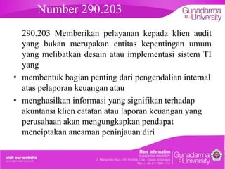 Number 290.203

embahasan

290.203 Memberikan pelayanan kepada klien audit
yang bukan merupakan entitas kepentingan umum
yang melibatkan desain atau implementasi sistem TI
yang
• membentuk bagian penting dari pengendalian internal
atas pelaporan keuangan atau
• menghasilkan informasi yang signifikan terhadap
akuntansi klien catatan atau laporan keuangan yang
perusahaan akan mengungkapkan pendapat
menciptakan ancaman peninjauan diri

 