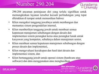 Number 290.204
•
•

•

•
•

embahasan

290.204 ancaman peninjauan diri yang terlalu signifikan untuk
memungkinkan layanan tersebut kecuali perlindungan yang tepat
diletakkan di tempat untuk memastikan bahwa:
Klien mengakui tanggung jawabnya untuk membangun dan
memantau sistem pengendalian internal,
Klien memberikan tanggung jawab untuk membuat semua
keputusan manajemen sehubungan dengan desain dan
implementasi sistem perangkat keras atau perangkat lunak untuk
karyawan yang kompeten, sebaiknya dalam manajemen senior,
Klien membuat semua keputusan manajemen sehubungan dengan
proses desain dan implementasi,
Klien mengevaluasi kecukupan dan hasil dari desain dan
implementasi sistem, dan
Klien bertanggung jawab untuk operasi sistem (hardware atau
software) dan data menggunakan atau menghasilkan.

 