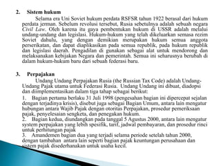 2. Sistem hukum
Selama era Uni Soviet hukum perdata RSFSR tahun 1922 berasal dari hukum
perdata jerman. Sebelum revolusi tersebut, Rusia sebetulnya adalah sebuah negara
Civil Law. Oleh karena itu gaya pembentukan hukum di USSR adalah melalui
undang-undang dan legislasi. Hukum-hukum yang telah dikeluarkan semasa rezim
Soviet dahulu, yang dengan demikian merupakan hukum semua anggota
perserikatan, dan dapat diaplikasikan pada semua republik, pada hukum republik
dan legislasi daerah. Pengadilan di gunakan sebagai alat untuk mendorong dan
melaksanakan kebijakan Negara dan pemerintah. Semua ini seharusnya berubah di
dalam hukum-hukum baru dari sebuah federasi baru.
3. Perpajakan
Undang Undang Perpajakan Rusia (the Russian Tax Code) adalah Undang-
Undang Pajak utama untuk Federasi Rusia. Undang Undang ini dibuat, diadopsi
dan diimplementasikan dalam tiga tahap sebagai berikut:
1. Bagian pertama berlaku 31 Juli 1998 (pengesahan bagian ini dipercepat sejalan
dengan terjadinya krisis), disebut juga sebagai Bagian Umum, antara lain mengatur
hubungan antara Wajib Pajak dengan otoritas Perpajakan, prosedur pemeriksaan
pajak, penyelesaian sengketa, dan penegakan hukum.
2. Bagian kedua, diundangkan pada tanggal 5 Agustus 2000, antara lain mengatur
system perpajakan yang lebih spesifik, tarif, jadwal pembayaran, dan prosedur rinci
untuk perhitungan pajak
3. Amandemen bagian dua yang terjadi selama periode setelah tahun 2000,
dengan tambahan antara lain seperti bagian pajak keuntungan perusahaan dan
sistem pajak disederhanakan untuk usaha kecil.
 
