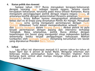 4. Ikatan politik dan ekonomi
Sampai tahun 1917 Rusia merupakan kerajaan/kekaisaran
dengan seorang tsar sebagai kepala negara. Selama masih
kerupakan kekaisaran, terutama pada masa Dinasti Romanov, Rusia
mengalami persinggungan politik dengan negara-negara Eropa, di
antaranya konflik dengan pemerintahan Perancis pimpinan Napoleon
Bonaparte, Krisis Balkan karena menginginkan pelabuhan yang
bebas dari es di Eropa yang dinamakan Politik Air Hangat, Penyatuan
Pan Slavia serta sering mengalami pertempuran dengan Turki
Usmani (Ottoman) Turki dalam memperebutkan wilayah Kaukasus
dan Austria-Hungaria dalam Perang Dunia I. Akibat politik ini pula
terjadi pertempuran dengan Jepang dan intervensi terhadap
Tiongkok. Masa selanjutnya, politik Rusia dilebur dengan
kepentingan Uni Soviet yang mengambil sikap independen bahkan
menentang ketika terjadi penggulingan kekuasaan Mikhail
Gorbachev oleh Gennady Yanayev menjelang keruntuhan Uni Soviet
yang diprakarsai Presiden Boris Yeltsin.
5. Inflasi
Laju inflasi inti dipercepat menjadi 6,5 persen tahun-ke-tahun di
bulan April dari 6 persen di bulan Maret. Mengutip informasi dari
beberapa media, pertengahan bulan lalu Presiden Vladimir Putin
berharap bank sentral akan mampu menjaga inflasi pada 6 persen
menjadi 6,5 persen.
 