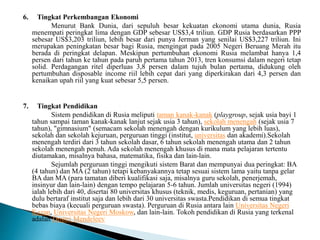 6. Tingkat Perkembangan Ekonomi
Menurut Bank Dunia, dari sepuluh besar kekuatan ekonomi utama dunia, Rusia
menempati peringkat lima dengan GDP sebesar US$3,4 triliun. GDP Rusia berdasarkan PPP
sebesar US$3,203 triliun, lebih besar dari punya Jerman yang senilai US$3,227 triliun. Ini
merupakan peningkatan besar bagi Rusia, mengingat pada 2005 Negeri Beruang Merah itu
berada di peringkat delapan. Meskipun pertumbuhan ekonomi Rusia melambat hanya 1,4
persen dari tahun ke tahun pada paruh pertama tahun 2013, tren konsumsi dalam negeri tetap
solid. Perdagangan ritel diperluas 3,8 persen dalam tujuh bulan pertama, didukung oleh
pertumbuhan disposable income riil lebih cepat dari yang diperkirakan dari 4,3 persen dan
kenaikan upah riil yang kuat sebesar 5,5 persen.
7. Tingkat Pendidikan
Sistem pendidikan di Rusia meliputi taman kanak-kanak (playgroup, sejak usia bayi 1
tahun sampai taman kanak-kanak lanjut sejak usia 3 tahun), sekolah menengah (sejak usia 7
tahun), "gimnasium" (semacam sekolah menengah dengan kurikulum yang lebih luas),
sekolah dan sekolah kejuruan, perguruan tinggi (institut, universitas dan akademi).Sekolah
menengah terdiri dari 3 tahun sekolah dasar, 6 tahun sekolah menengah utama dan 2 tahun
sekolah menengah penuh. Ada sekolah menengah khusus di mana mata pelajaran tertentu
diutamakan, misalnya bahasa, matematika, fisika dan lain-lain.
Sejumlah perguruan tinggi mengikuti sistem Barat dan mempunyai dua peringkat: BA
(4 tahun) dan MA (2 tahun) tetapi kebanyakannya tetap sesuai sistem lama yaitu tanpa gelar
BA dan MA (para tamatan diberi kualifikasi saja, misalnya guru sekolah, penerjemah,
insinyur dan lain-lain) dengan tempo pelajaran 5-6 tahun. Jumlah universitas negeri (1994)
ialah lebih dari 40, disertai 80 universitas khusus (teknik, medis, keguruan, pertanian) yang
dulu bertaraf institut saja dan lebih dari 30 universitas swasta.Pendidikan di semua tingkat
bebas biaya (kecuali perguruan swasta). Perguruan di Rusia antara lain Universitas Negeri
Kazan, Universitas Negeri Moskow, dan lain-lain. Tokoh pendidikan di Rusia yang terkenal
adalah Dmitri Mendeleev
 