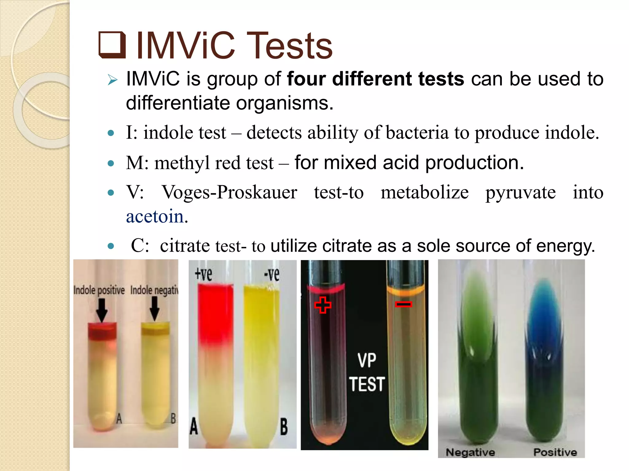  IMViC Tests
 IMViC is group of four different tests can be used to
differentiate organisms.
 I: indole test – detects ability of bacteria to produce indole.
 M: methyl red test – for mixed acid production.
 V: Voges-Proskauer test-to metabolize pyruvate into
acetoin.
 C: citrate test- to utilize citrate as a sole source of energy.
 
