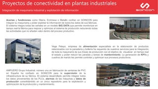 Proyectos de conectividad en plantas industriales
Integración de maquinaria industrial y explotación de información
AMPUERO Grupo Industrial, número uno en fabricación de ventanas de PVC
en España ha confiado en SOINCON para la supervisión de la
infraestructura de su fábrica. El sistema desarrollado permite integrar todos
los datos provenientes de los PLCs, alarmas de las máquinas y datos de
producción consolidándolo en un único repositorio para la explotación y
optimización de la producción y mantenimiento.
Vega Pelayo, empresa de alimentación especialista en la elaboración de productos
relacionados con la panadería y bollería ha requerido de nuestros servicios para la integración
de toda la maquinaría de sus líneas de producción con el objetivo de visualizar en tiempo real
el estado y poder reducir las paradas y tareas de mantenimiento. La generación de KPI’s y
cuadros de mando les permite controlar y optimizar sus procesos productivos.
Acerías y fundiciones como Olarra, Ecrimesa o Metallo confían en SOINCON para
integrar su maquinaria y poder explotar la información de todos los datos de sus fábricas.
El sistema integra todas las señales en un modelo BIG DATA que permite monitorizar en
tiempo real la fábrica para mejorar y optimizar el sistema de producción reduciendo todas
las actividades que no añaden valor dentro del proceso productivo.
 