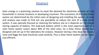 Abstract
Solar energy is a promising solution to meet the demand for electricity services of rural
households in remote locations in developing countries. The economics of the solar home
system are determined by the initial costs of designing and installing the system. A study
and analysis was made to find out any possibility to reduce the cost of a solar home
system. It was specially focused on reducing the battery size as it depends on the charge
storing capacity of battery. The lead-acid battery which is the most expensive part of a
solar home system covers about 40% of the total costs. So a Solar Home System was
designed and set up in the laboratory for analysis. However during a few days like cloudy,
rainy and foggy the load should be used carefully. Thus a Solar Home System can be made
cost efficient.
 