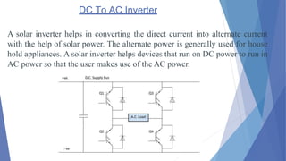 DC To AC Inverter
A solar inverter helps in converting the direct current into alternate current
with the help of solar power. The alternate power is generally used for house
hold appliances. A solar inverter helps devices that run on DC power to run in
AC power so that the user makes use of the AC power.
 