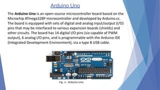 Arduino Uno
The Arduino Uno is an open-source microcontroller board based on the
Microchip ATmega328P microcontroller and developed by Arduino.cc.
The board is equipped with sets of digital and analog input/output (I/O)
pins that may be interfaced to various expansion boards (shields) and
other circuits. The board has 14 digital I/O pins (six capable of PWM
output), 6 analog I/O pins, and is programmable with the Arduino IDE
(Integrated Development Environment), via a type B USB cable.
Fig -1 : Arduino Uno
 