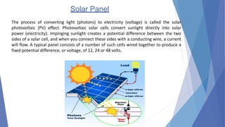 Solar Panel
The process of converting light (photons) to electricity (voltage) is called the solar
photovoltaic (PV) effect. Photovoltaic solar cells convert sunlight directly into solar
power (electricity). Impinging sunlight creates a potential difference between the two
sides of a solar cell, and when you connect these sides with a conducting wire, a current
will flow. A typical panel consists of a number of such cells wired together to produce a
fixed potential difference, or voltage, of 12, 24 or 48 volts.
 