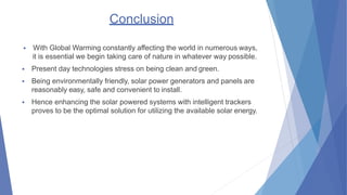 Conclusion
? With Global Warming constantly affecting the world in numerous ways,
it is essential we begin taking care of nature in whatever way possible.
? Present day technologies stress on being clean and green.
? Being environmentally friendly, solar power generators and panels are
reasonably easy, safe and convenient to install.
? Hence enhancing the solar powered systems with intelligent trackers
proves to be the optimal solution for utilizing the available solar energy.
 